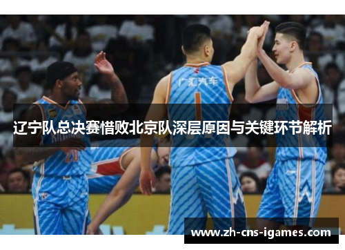 辽宁队总决赛惜败北京队深层原因与关键环节解析 辽宁队总决赛惜败北京队深层原因与关键环节解析