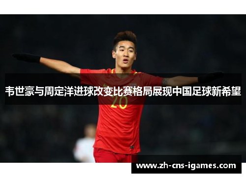 韦世豪与周定洋进球改变比赛格局展现中国足球新希望