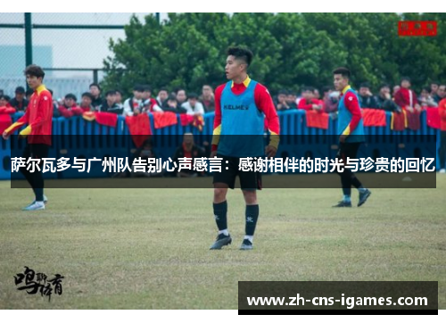 萨尔瓦多与广州队告别心声感言:感谢相伴的时光与珍贵的回忆 萨尔瓦多与广州队告别心声感言:感谢相伴的时光与珍贵的回忆