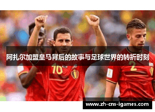 阿扎尔加盟皇马背后的故事与足球世界的转折时刻