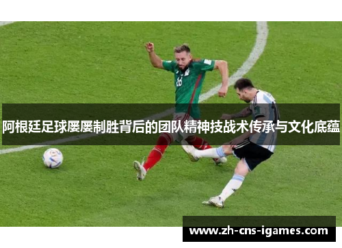 阿根廷足球屡屡制胜背后的团队精神技战术传承与文化底蕴 阿根廷足球屡屡制胜背后的团队精神技战术传承与文化底蕴