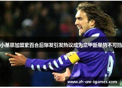 小基恩加盟紫百合后爆发引发热议成为意甲新星势不可挡