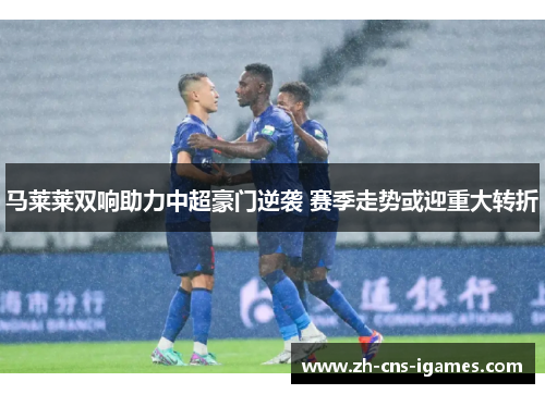 马莱莱双响助力中超豪门逆袭 赛季走势或迎重大转折