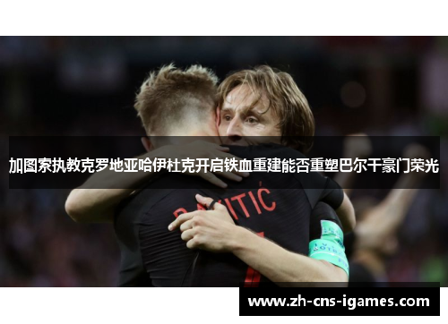 加图索执教克罗地亚哈伊杜克开启铁血重建能否重塑巴尔干豪门荣光