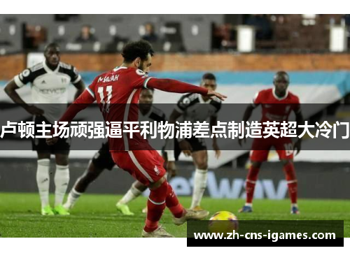 卢顿主场顽强逼平利物浦差点制造英超大冷门 卢顿主场顽强逼平利物浦差点制造英超大冷门