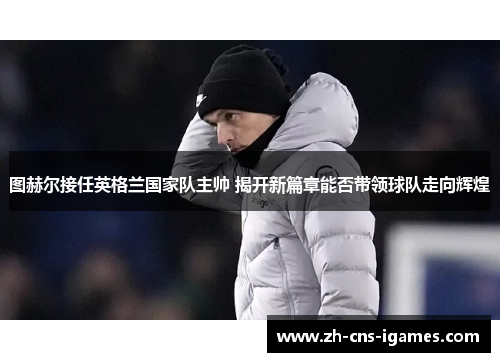 图赫尔接任英格兰国家队主帅 揭开新篇章能否带领球队走向辉煌 图赫尔接任英格兰国家队主帅 揭开新篇章能否带领球队走向辉煌